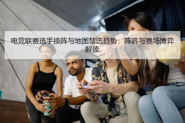 电竞联赛选手换阵与地图禁选趋势：阵容与赛场博弈解读