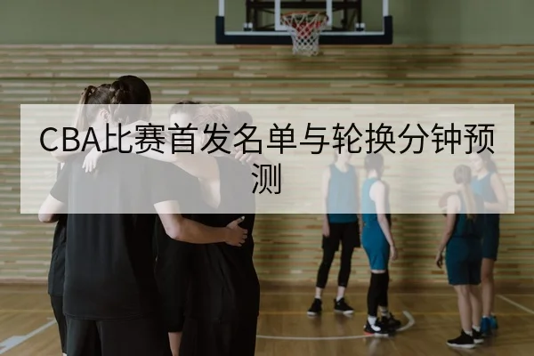 CBA比赛首发名单与轮换分钟预测
